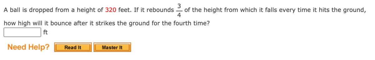 A ball is dropped from a height of 320 feet. If it rebounds
of the height from which it falls every time it hits the ground,
4
how high will it bounce after it strikes the ground for the fourth time?
ft
Need Help?
Master It
Read It
