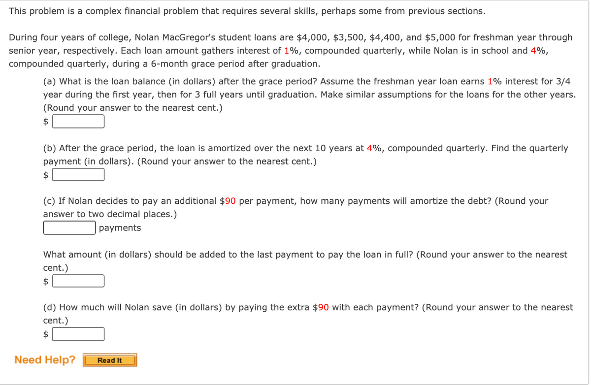 This problem is a complex financial problem that requires several skills, perhaps some from previous sections.
During four years of college, Nolan MacGregor's student loans are $4,000, $3,500, $4,400, and $5,000 for freshman year through
senior year, respectively. Each loan amount gathers interest of 1%, compounded quarterly, while Nolan is in school and 4%,
compounded quarterly, during a 6-month grace period after graduation.
(a) What is the loan balance (in dollars) after the grace period? Assume the freshman year loan earns 1% interest for 3/4
year during the first year, then for 3 full years until graduation. Make similar assumptions for the loans for the other years.
(Round your answer to the nearest cent.)
$
(b) After the grace period, the loan is amortized over the next 10 years at 4%, compounded quarterly. Find the quarterly
payment (in dollars). (Round your answer to the nearest cent.)
$
(c) If Nolan decides to pay an additional $90 per payment, how many payments will amortize the debt? (Round your
answer to two decimal places.)
payments
What amount (in dollars) should be added to the last payment to pay the loan in full? (Round your answer to the nearest
cent.)
$
(d) How much will Nolan save (in dollars) by paying the extra $90 with each payment? (Round your answer to the nearest
cent.)
$
Need Help?
Read It
