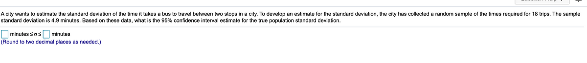 A city wants to estimate the standard deviation of the time it takes a bus to travel between two stops in a city. To develop an estimate for the standard deviation, the city has collected a random sample of the times required for 18 trips. The sample
standard deviation is 4.9 minutes. Based on these data, what is the 95% confidence interval estimate for the true population standard deviation.
minutes sos
minutes
(Round to two decimal places as needed.)
