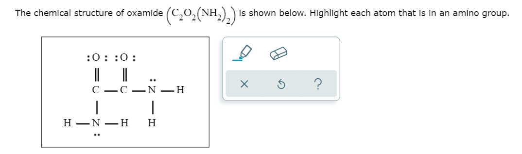 The chemical structure of oxamide
is shown below. Highlight each atom that is in an amino group.
:0::0:
?
-С —N —Н
H
Н —N —Н
