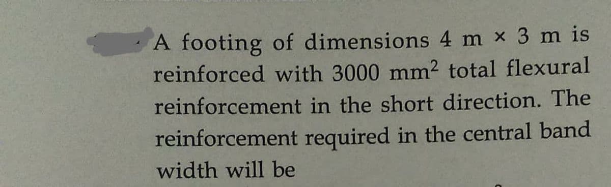 A footing of dimensions 4 m x 3 m is
reinforced with 3000 mm² total flexural
reinforcement in the short direction. The
reinforcement required in the central band
width will be
