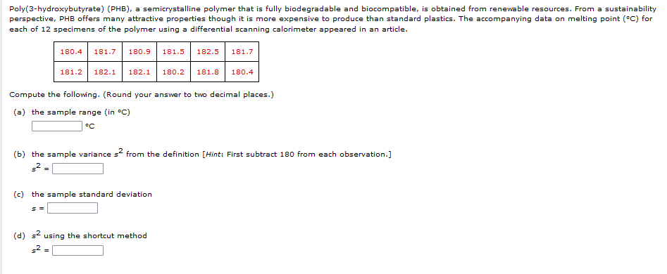 Poly(3-hydroxybutyrate) (PHB), a semicrystalline polymer that is fully biodegradable and biocompatible, is obtained from renewable resources. From a sustainability
perspective, PHB offers many attractive properties though it is more expensive to produce than standard plastics. The accompanying data on melting point (°C) for
each of 12 specimens of the polymer using a differential scanning calorimeter appeared in an article.
180.4 181.7 180.9 181.5 182.5 181.7
181.2 182.1 182.1 180.2 181.8 180.4
Compute the following. (Round your answer to two decimal places.)
(a) the sample range (in °C)
°C
(b) the sample variance s² from the definition [Hint: First subtract 180 from each observation.]
s² =
(c) the sample standard deviation
S =
=
(d) s² using the shortcut method