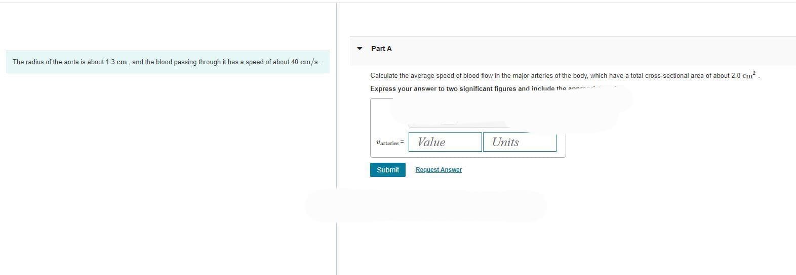 The radius of the aorta is about 1.3 cm, and the blood passing through it has a speed of about 40 cm/s
Part A
Calculate the average speed of blood flow in the major arteries of the body, which have a total cross-sectional area of about 2.0 cm²
Express your answer to two significant figures and include the ann
Varteries=
Value
Submit Request Answer
Units