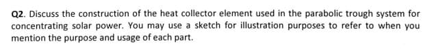 Q2. Discuss the construction of the heat collector element used in the parabolic trough system for
concentrating solar power. You may use a sketch for illustration purposes to refer to when you
mention the purpose and usage of each part.