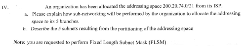 IV.
An organization has been allocated the addressing space 200.20.74.0/21 from its ISP.
a. Please explain how sub-networking will be performed by the organization to allocate the addressing
space to its 5 branches.
b. Describe the 5 subnets resulting from the partitioning of the addressing space
Note: you are requested to perform Fixed Length Subnet Mask (FLSM)