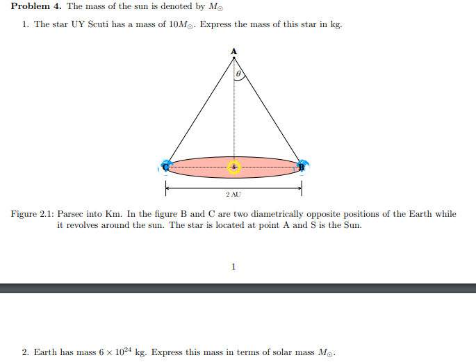 Problem 4. The mass of the sun is denoted by Mo
1. The star UY Scuti has a mass of 10M. Express the mass of this star in kg.
2 AU
Figure 2.1: Parsec into Km. In the figure B and C are two diametrically opposite positions of the Earth while
it revolves around the sun. The star is located at point A and S is the Sun.
1
2. Earth has mass 6 x 1024 kg. Express this mass in terms of solar mass Mo.