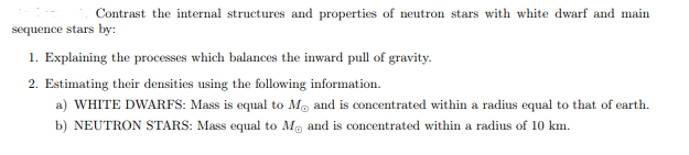 Contrast the internal structures and properties of neutron stars with white dwarf and main
sequence stars by:
1. Explaining the processes which balances the inward pull of gravity.
2. Estimating their densities using the following information.
a) WHITE DWARFS: Mass is equal to Mo and is concentrated within a radius equal to that of earth.
b) NEUTRON STARS: Mass equal to M, and is concentrated within a radius of 10 km.