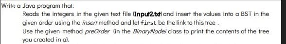 Write a Java program that:
Reads the integers in the given text file Input2.tat) and insert the values into a BST in the
given order using the insert method and let first be the link to this tree.
Use the given method preOrder (in the BinaryNodel class to print the contents of the tree
you created in al.
