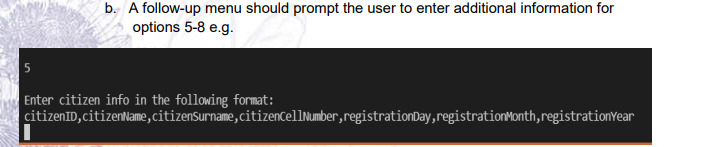 b. A follow-up menu should prompt the user to enter additional information for
options 5-8 e.g.
Enter citizen info in the following format:
citizenID,citizenName,citizenSurname,citizenCellNumber,registrationDay,registrationMonth,registrationYear
