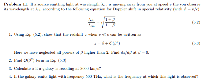 Problem 11. If a source emitting light at wavelength Xem is moving away from you at speed u the you observe
its wavelength at Aob according to the following equation for Doppler shift in special relativity (with 3 =v/c)
Aob
Xem
1. Using Eq. (5.2), show that the redshift 2 when u < c can be written as
z = 3+0 (8²)
(5.2)
(5.3)
Here we have neglected all powers of 3 higher than 2. Find dz/d3 at 3 = 0.
2. Find O(3²) term in Eq. (5.3)
3. Calculate z if a galaxy is receding at 3000 km/s?
4. If the galaxy emits light with frequency 500 THz, what is the frequency at which this light is observed?