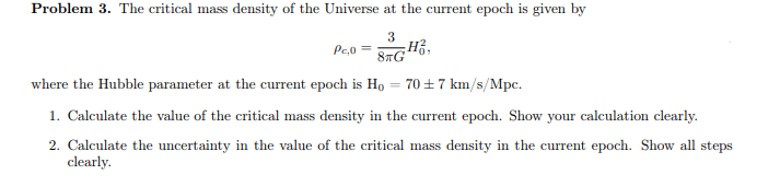 Problem 3. The critical mass density of the Universe at the current epoch is given by
3
8TG
PC,0 =
-Ho
where the Hubble parameter at the current epoch is Ho 70±7 km/s/Mpc.
1. Calculate the value of the critical mass density in the current epoch. Show your calculation clearly.
2. Calculate the uncertainty in the value of the critical mass density in the current epoch. Show all steps
clearly.