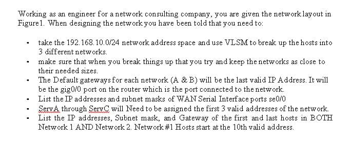 Working as an engineer for a network consulting company, you are given the network lay out in
Figure 1. When designing the network you have been told that you need to:
✔
.
take the 192.168.10.0/24 network address space and use VLSM to break up the hosts into
3 different networks.
make sure that when you break things up that you try and keep the networks as close to
their needed sizes.
The Default gateways for each network (A & B) will be the last valid IP Address. It will
be the gig0/0 port on the router which is the port connected to the network.
List the IP addresses and subnet masks of WAN Serial Interface ports se0/0
ServA through ServC will Need to be assigned the first 3 valid addresses of the network.
List the IP addresses, Subnet mask, and Gateway of the first and last hosts in BOTH
Network 1 AND Network 2. Network #1 Hosts start at the 10th valid address.