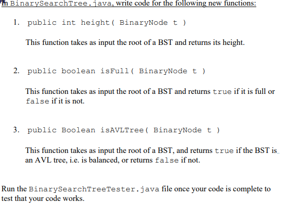 h BinarySearchTree.java, write code for the following new functions:
1. public int height( BinaryNode t )
This function takes as input the root of a BST and returns its height.
2. public boolean isFull ( BinaryNode t )
This function takes as input the root of a BST and returns true if it is full or
false if it is not.
3. public Boolean isAVLTree( BinaryNode t )
This function takes as input the root of a BST, and returns true if the BST is
an AVL tree, i.e. is balanced, or returns false if not.
Run the BinarySearchTreeTester.java file once your code is complete to
test that your code works.
