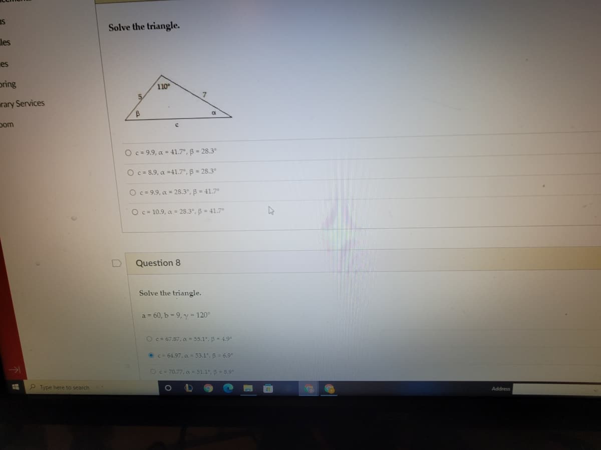 Is
Solve the triangle.
les
es
pring
110
rary Services
pom
O c = 9.9, a = 41.7°, B = 28.3°
O c= 8.9, a =41.7°, B = 28.3°
O c= 9.9, a = 2s.3°, B = 41.7
O c= 10.9, a = 28.3°, B = 41.7
Question 8
Solve the triangle.
a = 60, b = 9, y = 120°
O c= 67.87, a = 55.1, B = 4.9
O C= 64.97, oa = 53.1, 8 = 6.9
Oc= 70.77, c = 51.1, 3 = 8.9
Type here to search
Address
