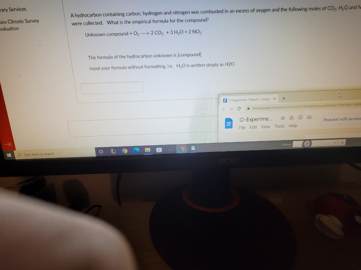 rary Services
ass Climate Survey
valuation
A hydrocarbon containing carbon, hydrogen and nitrogen was combusted in an excess of oxygen and the following moles of CO,, H,O and N
were collected. What is the empirical formula for the compound?
Unknown compound + O2 2 CO2 +3 H20 + 2 NO2
The formula of the hydrocarbon unknown is [compound)
Input your formula without formatting, i.e. H20 is written simply as H2O
E 0-Experiment 1 Report - Google x
->
i docs.google.com/document/d/1FT6RcWj4rcknwpKGsRwkTXWOBtcLY4WA
O-Experime.
Request edit access
File Edit View Tools Help
Address
P Type here to search.
acer
