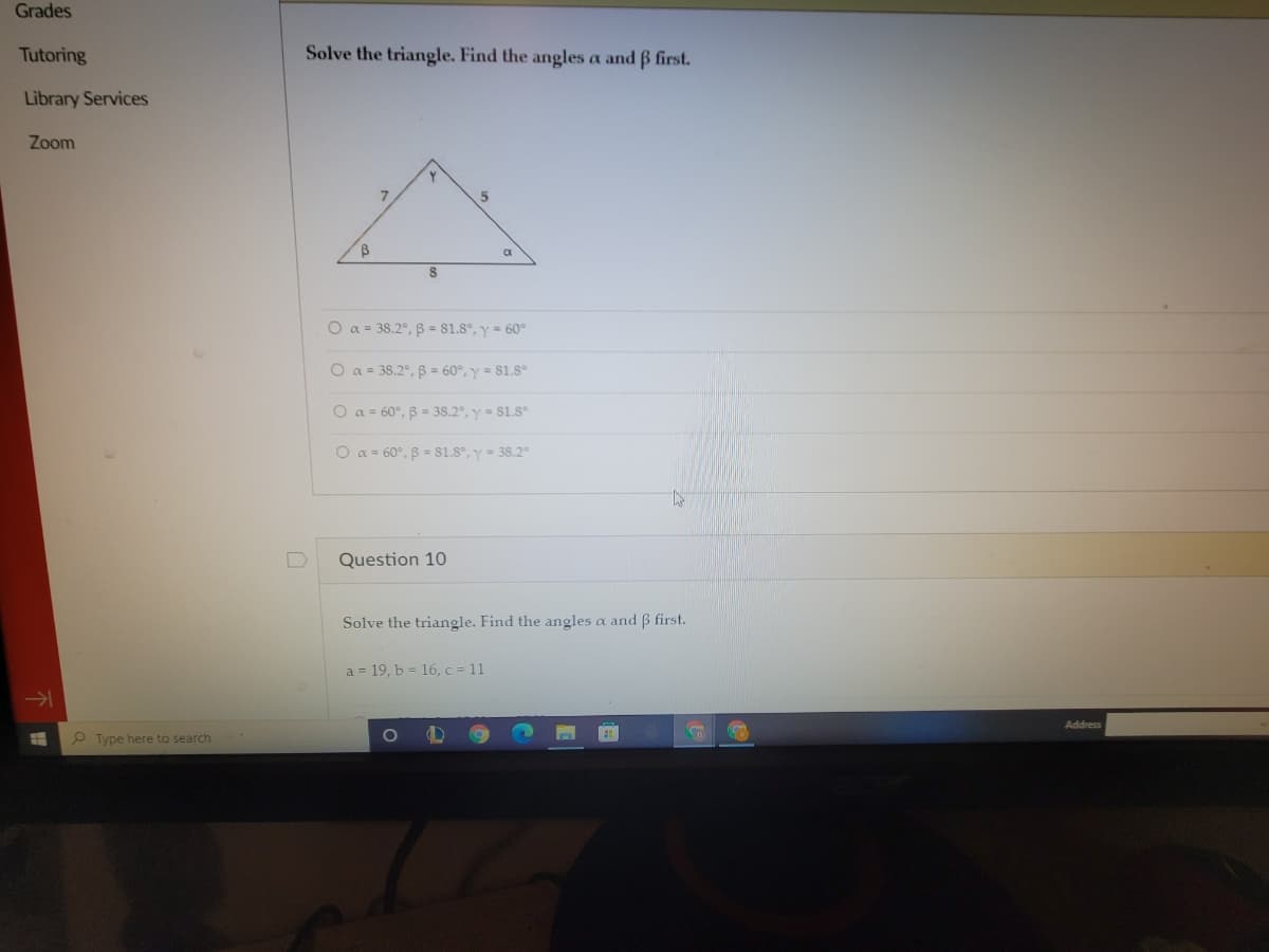 Grades
Tutoring
Solve the triangle. Find the angles a and B first.
Library Services
Zoom
O a = 38.2°, B = 81.8°, y = 60°
O a = 38.2°, B = 60°, y = 81.8°
O a = 60°, B = 38.2, y = S1.8
O a = 60°, B = 81.8°, y = 38.2
Question 10
Solve the triangle. Find the angles a and ß first.
a = 19, b = 16, c = 11
Address
P Type here to search
