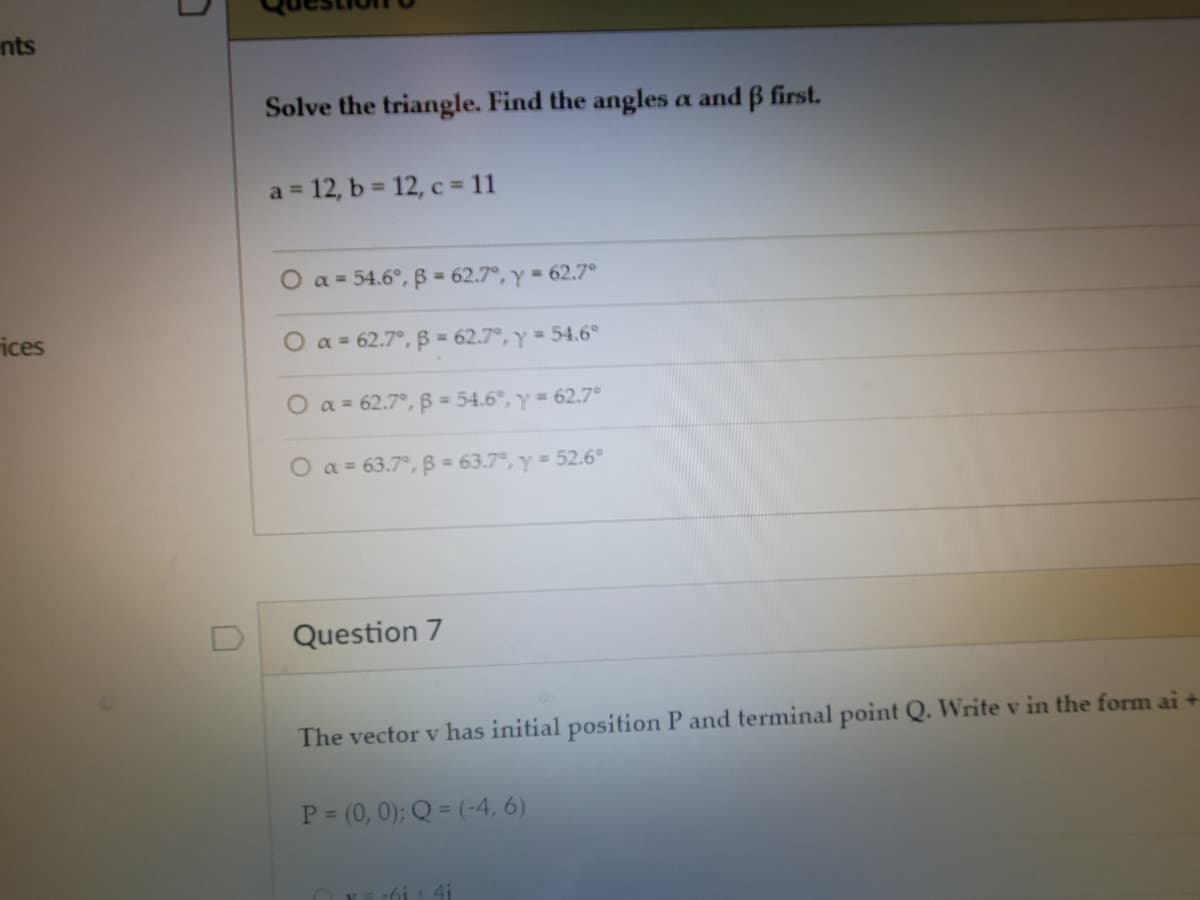 nts
Solve the triangle. Find the angles a and B first.
a 12, b = 12, c = 11
%3D
O a = 54.6°, B = 62.7°, y 62.7°
ices
O a = 62.7°, B 62.7°, y 54.6°
O a = 62.7°, B = 54.6°, y 62.7°
O a = 63.7°, B = 63.7, y 52.6°
Question 7
The vector v has initial position P and terminal point Q. Write v in the form ai +
P (0, 0); Q = (-4, 6)
