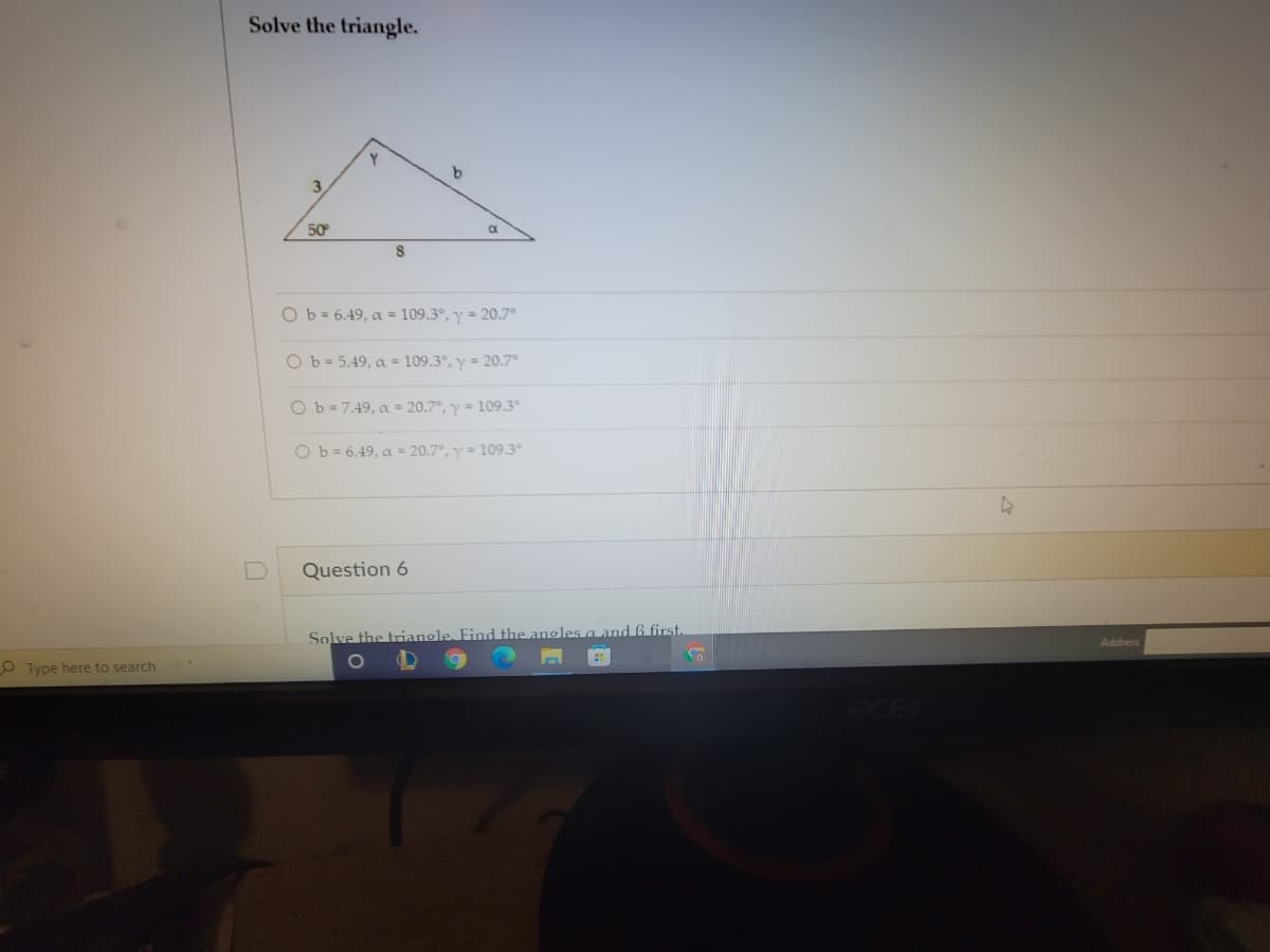 Solve the triangle.
Y
b
3
50
O b = 6.49, a = 109.3°, y = 20.7°
Ob = 5.49, a = 109.3°, y = 20.7°
Ob = 7.49, a = 20.7°, y = 109.3°
O b= 6.49, a = 20.7°, y = 109.3
Question 6
Solve the trianole. Find the angles a and 6 first
Address
O Type here to search
