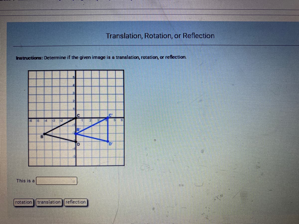 Translation, Rotation, or Reflection
Instructions: Determine if the given image is a translation, rotation, or reflection.
D'
This is a
rotation translation reflection
