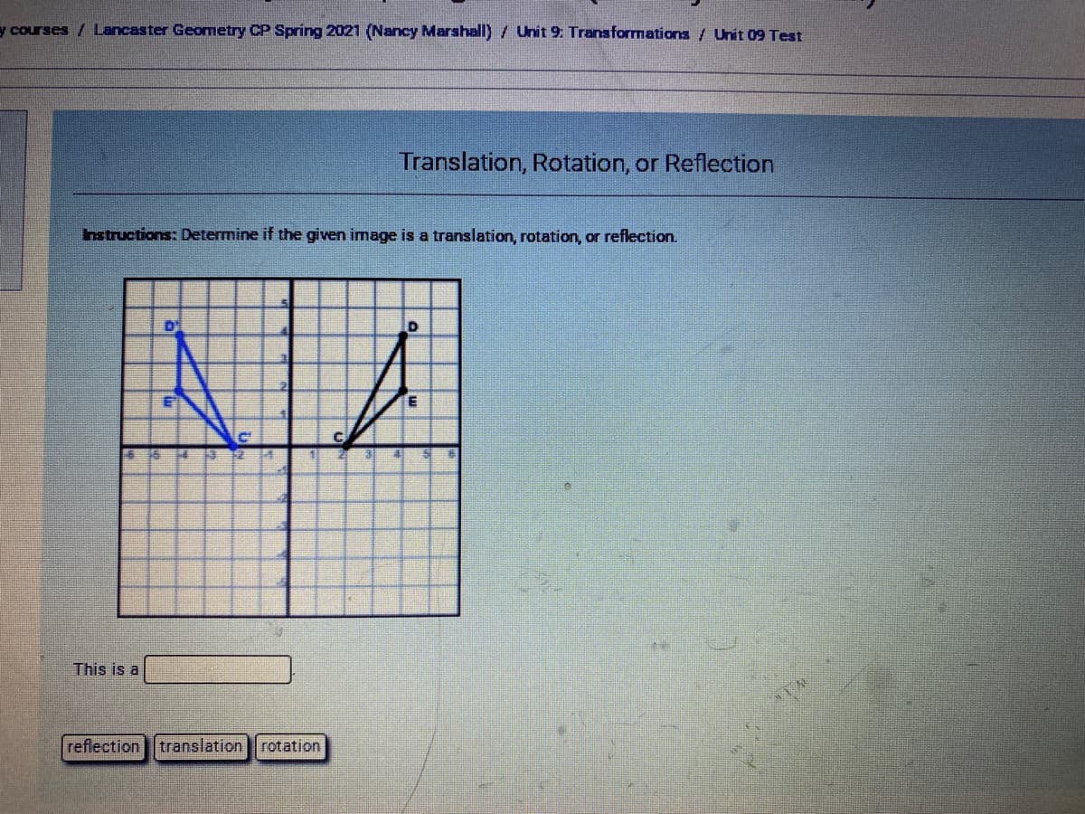 y courses / Lancaster Geometry CP Spring 2021 (Nancy Marshall)/ Unit 9: Transformations / Unit 09 Test
Translation, Rotation, or Reflection
nstructions: Determine if the given image is a translation, rotation, or reflection.
D
This is a
reflection translation rotation
