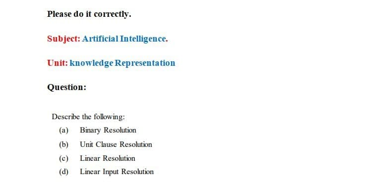 Please do it correctly.
Subject: Artificial Intelligence.
Unit: knowledge Representation
Question:
Describe the following:
(a) Binary Resolution
(b)
Unit Clause Resolution
(c)
Linear Resolution
(d)
Linear Input Resolution
