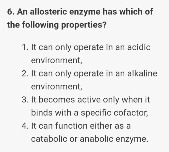 6. An allosteric enzyme has which of
the following properties?
1. It can only operate in an acidic
environment,
2. It can only operate in an alkaline
environment,
3. It becomes active only when it
binds with a specific cofactor,
4. It can function either as a
catabolic or anabolic enzyme.
