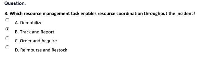 Question:
3. Which resource management task enables resource coordination throughout the incident?
A. Demobilize
B. Track and Report
C. Order and Acquire
D. Reimburse and Restock
