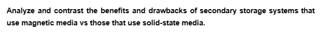 Analyze and contrast the benefits and drawbacks of secondary storage systems that
use magnetic media vs those that use solid-state media.
