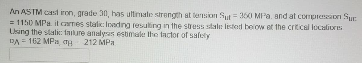 An ASTM cast iron, grade 30, has ultimate strength at tension Sut = 350 MPa, and at compression Sục
%3D
= 1150 MPa. it carries static loading resulting in the stress state listed below at the critical locations.
Using the static failure analysis estimate the factor of safety.
OA = 162 MPa, oB = -212 MPa.
%3D
