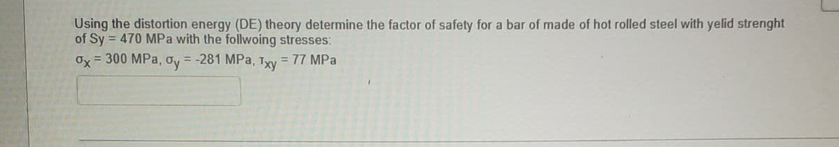 Using the distortion energy (DE) theory determine the factor of safety for a bar of made of hot rolled steel with yelid strenght
of Sy = 470 MPa with the follwoing stresses:
Ox = 300 MPa, oy = -281 MPa, Txy = 77 MPa
