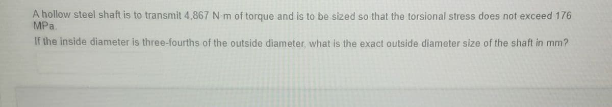 A hollow steel shaft is to transmit 4,867 N-m of torque and is to be sized so that the torsional stress does not exceed 176
MPa.
If the inside diameter is three-fourths of the outside diameter, what is the exact outside diameter size of the shaft in mm?
