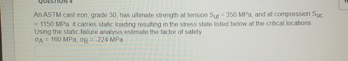 4
An ASTM cast iron, grade 30, has ultimate strength at tension Sut = 350 MPa, and at compression Suc
1150 MPa. it carries static loading resulting in the stress state listed below at the critical locations.
Using the static failure analysis estimate the factor of safety.
OA = 160 MPa, oB = -224 MPa.
%D
%3D
