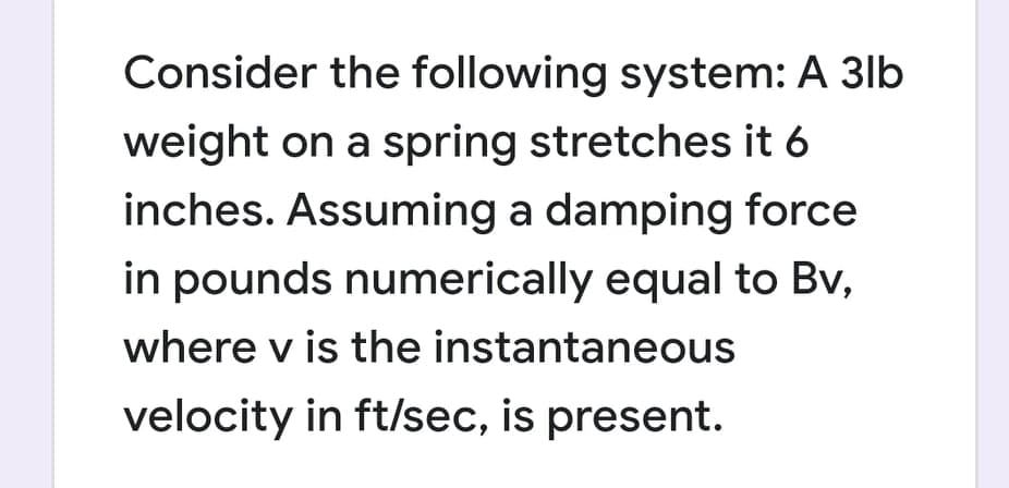 Consider the following system: A 3lb
weight on a spring stretches it 6
inches. Assuming a damping force
in pounds numerically equal to Bv,
where v is the instantaneous
velocity in ft/sec, is present.
