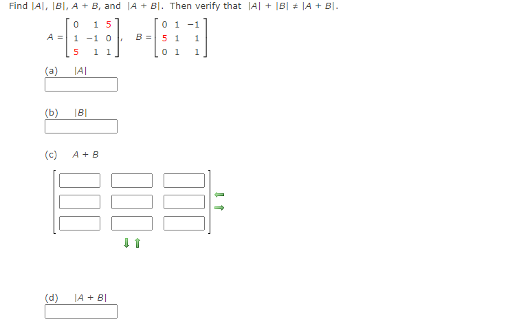 Find JA|, IB|, A + B, and |A + BỊ. Then verify that |A| + |B| # |A + B|.
15
0 1
-1
A =
1 -1 0
B =
5 1
1.
1 1
0 1
1.
(a)
|A|
(b)
|B|
(c)
A + B
(d)
|A + B|
