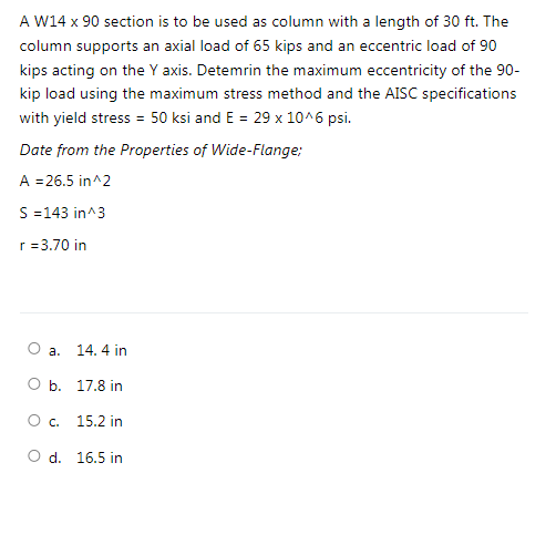 A W14 x 90 section is to be used as column with a length of 30 ft. The
column supports an axial load of 65 kips and an eccentric load of 90
kips acting on the Y axis. Detemrin the maximum eccentricity of the 90-
kip load using the maximum stress method and the AISC specifications
with yield stress = 50 ksi and E = 29 x 10^6 psi.
Date from the Properties of Wide-Flange:
A = 26.5 in^2
S =143 in^3
r = 3.70 in
а.
14. 4 in
О Б. 17.8 in
О с.
15.2 in
O d. 16.5 in
