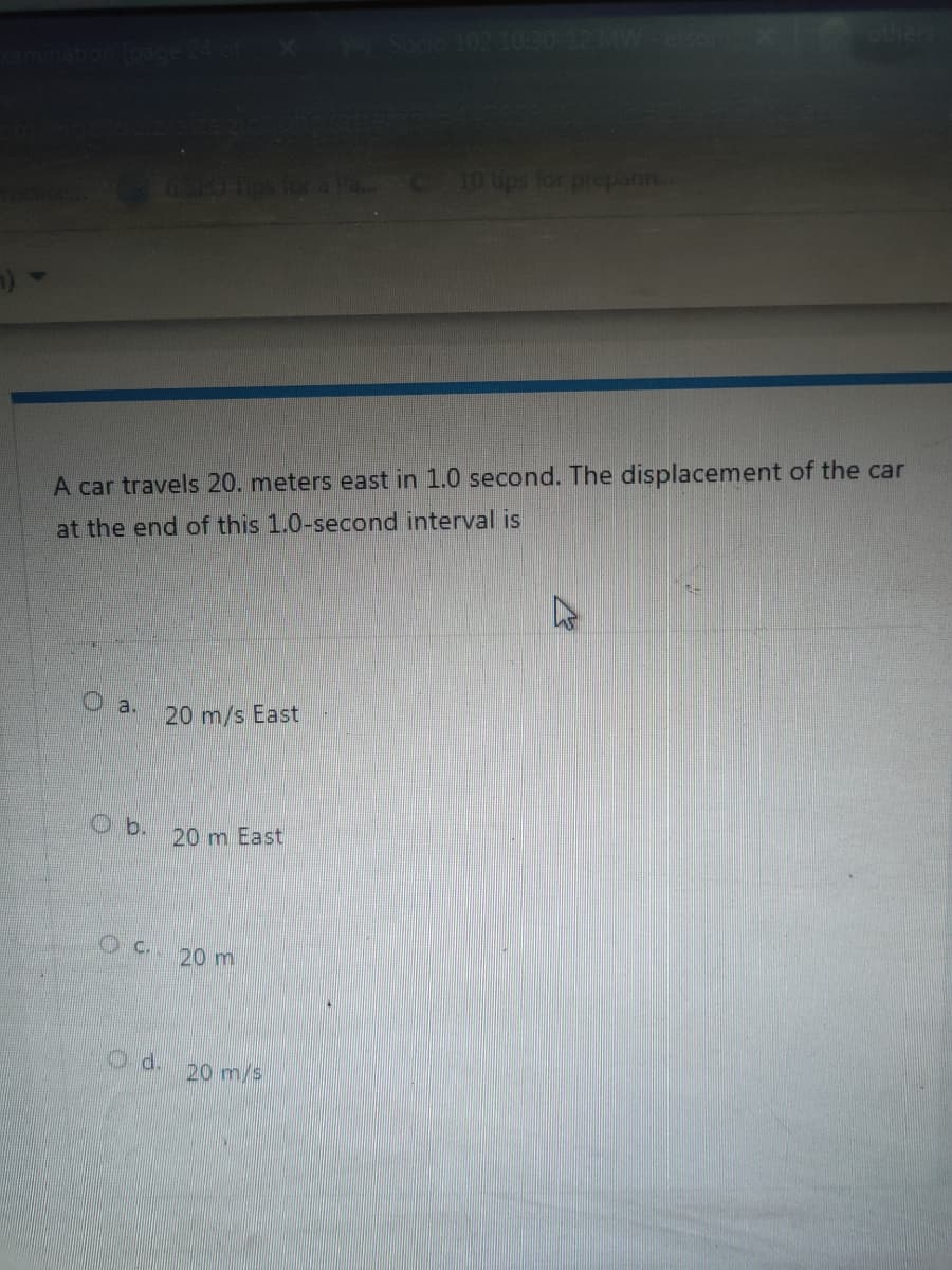 C 10 ups for prepann.
A car travels 20. meters east in 1.0 second. The displacement of the car
at the end of this 1.0-second interval is
a.
20 m/s East
O b.
20 m East
OC.. 20 m
d.
20 m/s
