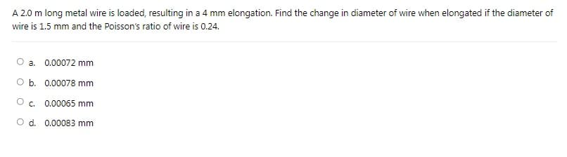 A 2.0 m long metal wire is loaded, resulting in a 4 mm elongation. Find the change in diameter of wire when elongated if the diameter of
wire is 1.5 mm and the Poisson's ratio of wire is 0.24.
a. 0.00072 mm
O b. 0.00078 mm
C.
0.00065 mm
O d. 0.00083 mm
