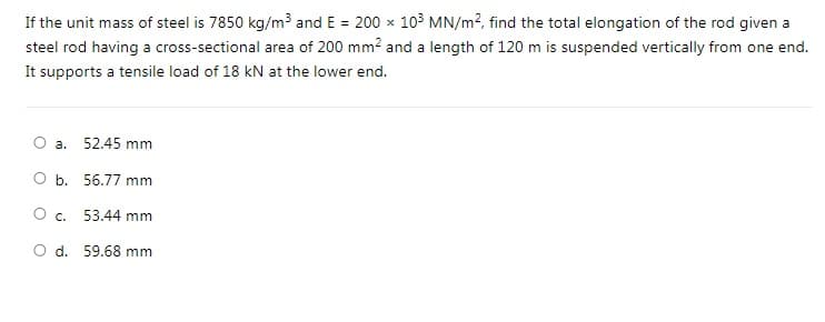 If the unit mass of steel is 7850 kg/m3 and E = 200 x 103 MN/m?, find the total elongation of the rod given a
steel rod having a cross-sectional area of 200 mm? and a length of 120 m is suspended vertically from one end.
It supports a tensile load of 18 kN at the lower end.
a. 52.45 mm
b. 56.77 mm
Oc.
53.44 mm
O d. 59.68 mm
