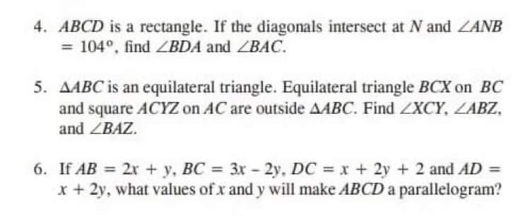 4. ABCD is a rectangle. If the diagonals intersect at N and ZANB
= 104°, find BDA and ZBAC.
5. AABC is an equilateral triangle. Equilateral triangle BCX on BC
and square ACYZ on AC are outside AABC. Find ZXCY, LABZ,
and ZBAZ.
6. If AB = 2x + y, BC = 3x - 2y, DC = x + 2y + 2 and AD =
x + 2y, what values of x and y will make ABCD a parallelogram?
%3D
%3D
