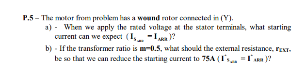 P.5 – The motor from problem has a wound rotor connected in (Y).
a) - When we apply the rated voltage at the stator terminals, what starting
current can we expect (Is = IARR)?
b) - If the transformer ratio is m=0.5, what should the external resistance, rEXT,
be so that we can reduce the starting current to 75A (I's,u =I°Arr )?
