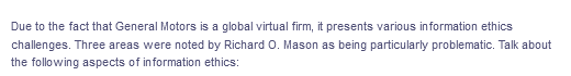 Due to the fact that General Motors is a global virtual firm, it presents various information ethics
challenges. Three areas were noted by Richard O. Mason as being particularly problematic. Talk about
the following aspects of information ethics:
