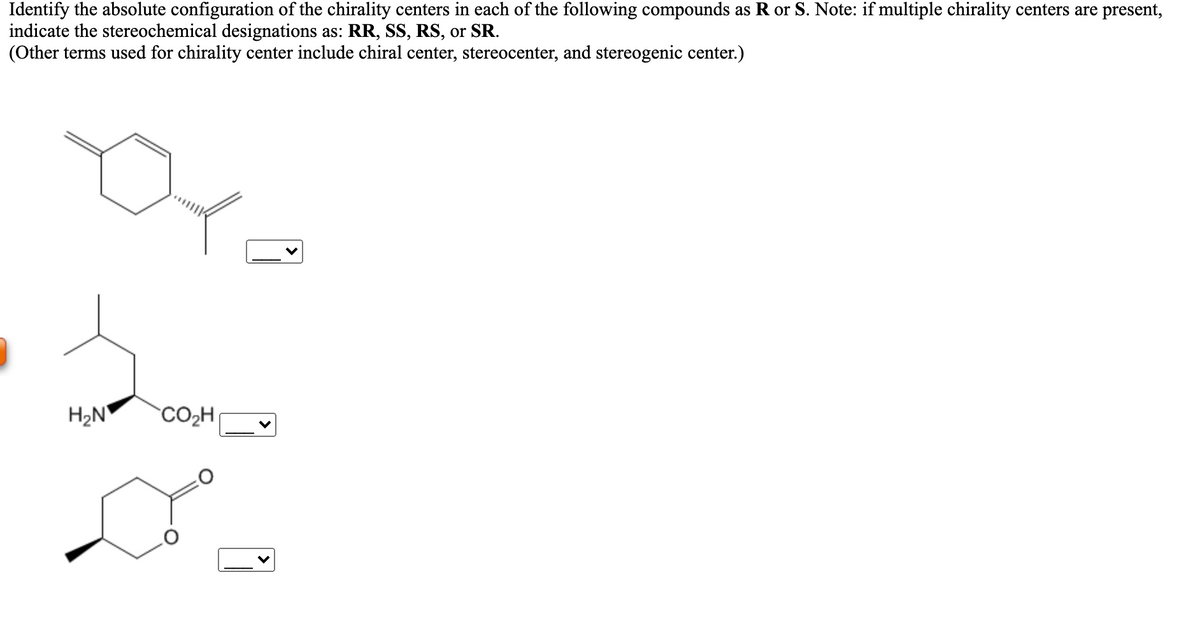 Identify the absolute configuration of the chirality centers in each of the following compounds as R or S. Note: if multiple chirality centers are present,
indicate the stereochemical designations as: RR, SS, RS, or SR.
(Other terms used for chirality center include chiral center, stereocenter, and stereogenic center.)
H2N
CO2H
