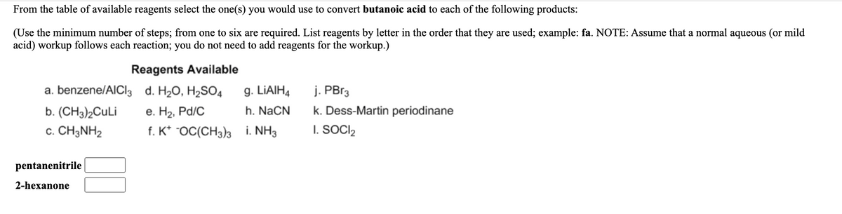 From the table of available reagents select the one(s) you would use to convert butanoic acid to each of the following products:
(Use the minimum number of steps; from one to six are required. List reagents by letter in the order that they are used; example: fa. NOTE: Assume that a normal aqueous (or mild
acid) workup follows each reaction; you do not need to add reagents for the workup.)
Reagents Available
a. benzene/AICI3
d. H20, H2SO4
g. LIAIH4
j. PBr3
b. (CH3)2CuLi
е. На, Pd/C
h. NaCN
k. Dess-Martin periodinane
c. CH3NH2
f. K* "OC(CH3)3 i. NH3
I. SOCI,
pentanenitrile
2-hexanone
