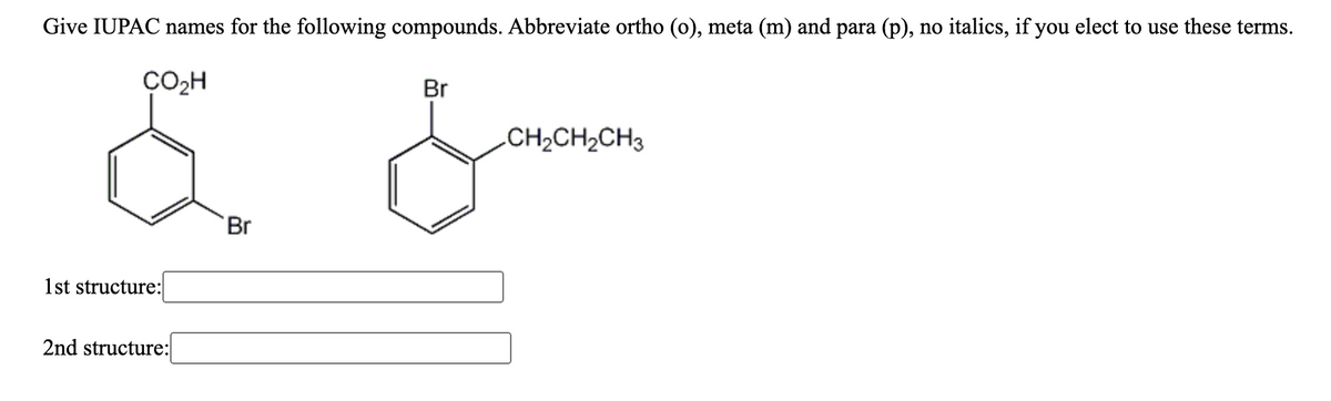 Give IUPAC names for the following compounds. Abbreviate ortho (o), meta (m) and para (p), no italics, if you elect to use these terms.
CO2H
Br
CH2CH2CH3
Br
1st structure:
2nd structure:
