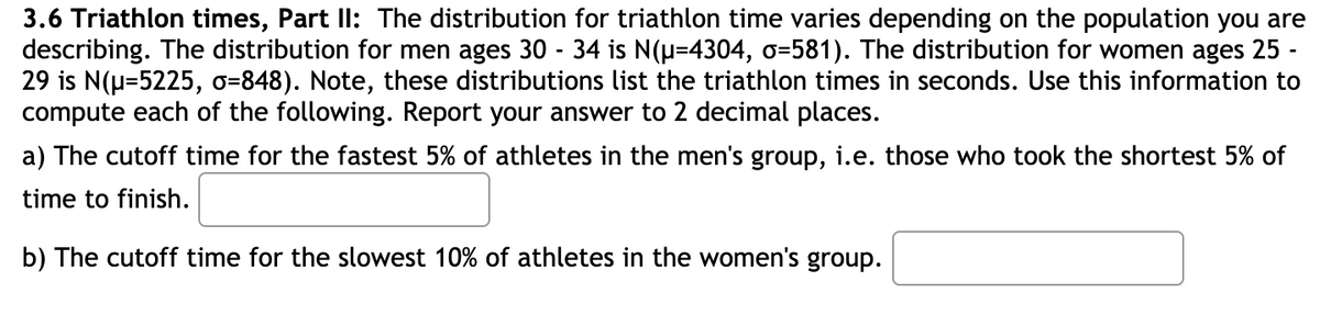 3.6 Triathlon times, Part Il: The distribution for triathlon time varies depending on the population you are
describing. The distribution for men ages 30 - 34 is N(u=4304, o=581). The distribution for women ages 25 -
29 is N(u=5225, o=848). Note, these distributions list the triathlon times in seconds. Use this information to
compute each of the following. Report your answer to 2 decimal places.
a) The cutoff time for the fastest 5% of athletes in the men's group, i.e. those who took the shortest 5% of
time to finish.
b) The cutoff time for the slowest 10% of athletes in the women's group.
