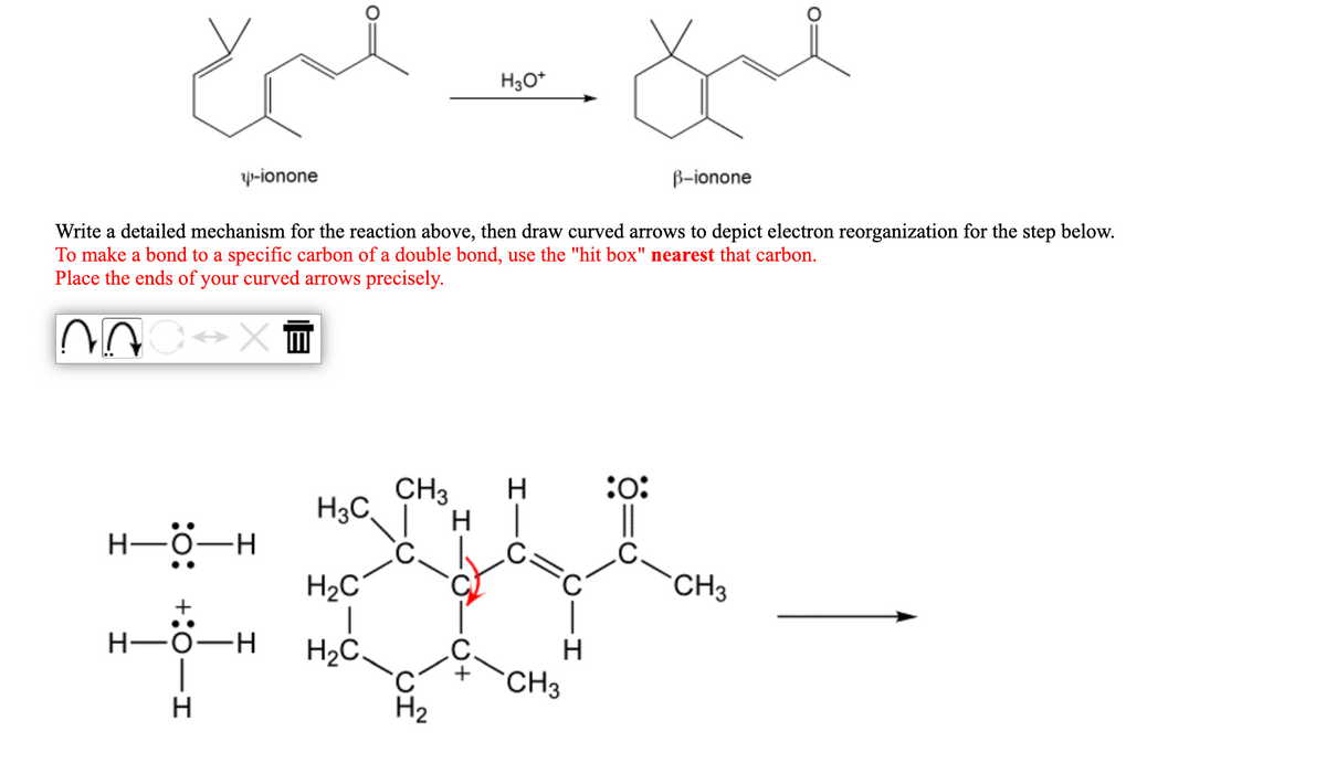 H3O*
y-ionone
B-ionone
Write a detailed mechanism for the reaction above, then draw curved arrows to depict electron reorganization for the step below.
To make a bond to a specific carbon of a double bond, use the "hit box" nearest that carbon.
Place the ends of your curved arrows precisely.
CH3
H.
:o:
H3C,
||
H
H2C
CH3
H-0-H
H2C.
H
CH3
H2
O+
+:0-I
