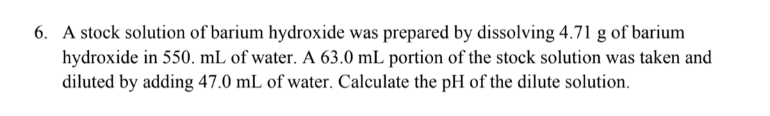 6. A stock solution of barium hydroxide was prepared by dissolving 4.71 g of barium
hydroxide in 550. mL of water. A 63.0 mL portion of the stock solution was taken and
diluted by adding 47.0 mL of water. Calculate the pH of the dilute solution
