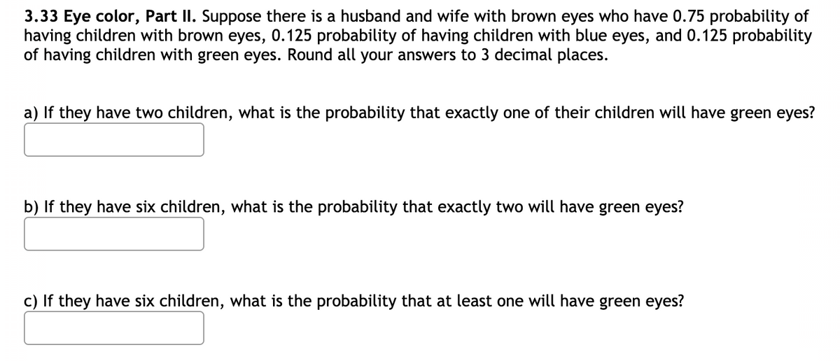 3.33 Eye color, Part II. Suppose there is a husband and wife with brown eyes who have 0.75 probability of
having children with brown eyes, 0.125 probability of having children with blue eyes, and 0.125 probability
of having children with green eyes. Round all your answers to 3 decimal places.
a) If they have two children, what is the probability that exactly one of their children will have green eyes?
b) If they have six children, what is the probability that exactly two will have green eyes?
c) If they have six children, what is the probability that at least one will have green eyes?
