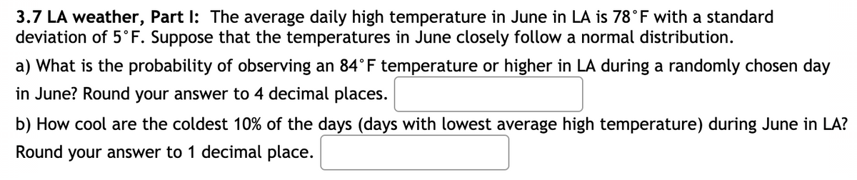 3.7 LA weather, Part I: The average daily high temperature in June in LA is 78°F with a standard
deviation of 5°F. Suppose that the temperatures in June closely follow a normal distribution.
a) What is the probability of observing an 84°F temperature or higher in LA during a randomly chosen day
in June? Round your answer to 4 decimal places.
b) How cool are the coldest 10% of the days (days with lowest average high temperature) during June in LA?
Round your answer to 1 decimal place.
