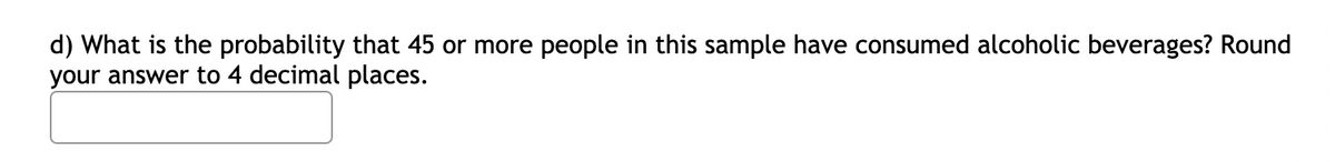 d) What is the probability that 45 or more people in this sample have consumed alcoholic beverages? Round
your answer to 4 decimal places.
